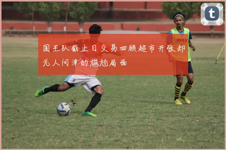 国王队截止日交易回顾超市开张却无人问津的尴尬局面