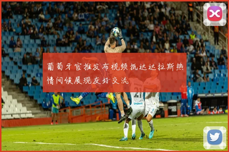 葡萄牙官推发布视频抵达达拉斯热情问候展现友好交流
