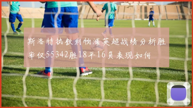 斯洛特执教利物浦英超战绩分析胜率仅55342胜18平16负表现如何