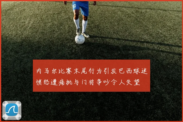 内马尔比赛末尾行为引发巴西球迷愤怒遭痛批与门将争吵令人失望