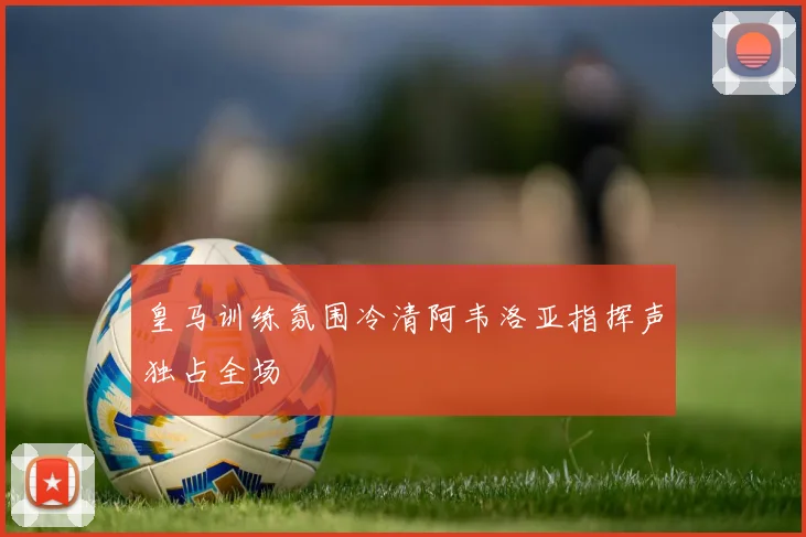 皇马训练氛围冷清阿韦洛亚指挥声独占全场