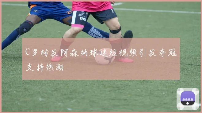 C罗转发阿森纳球迷短视频引发夺冠支持热潮