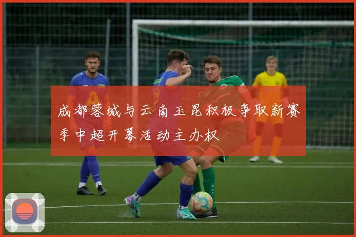 成都蓉城与云南玉昆积极争取新赛季中超开幕活动主办权