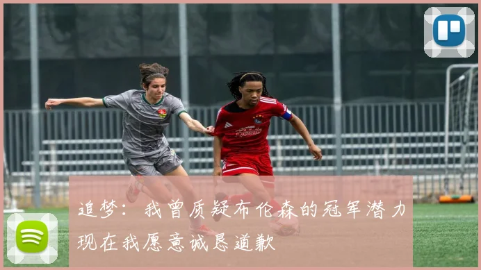 追梦：我曾质疑布伦森的冠军潜力现在我愿意诚恳道歉