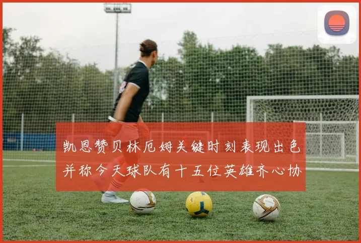 凯恩赞贝林厄姆关键时刻表现出色并称今天球队有十五位英雄齐心协力