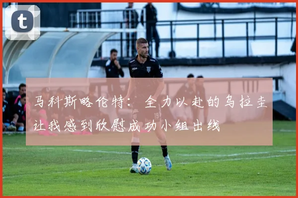 马科斯略伦特：全力以赴的乌拉圭让我感到欣慰成功小组出线