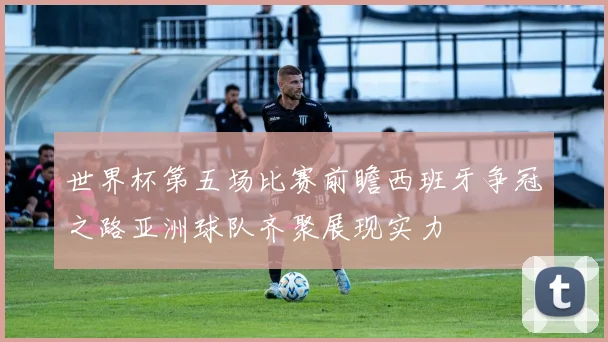 世界杯第五场比赛前瞻西班牙争冠之路亚洲球队齐聚展现实力