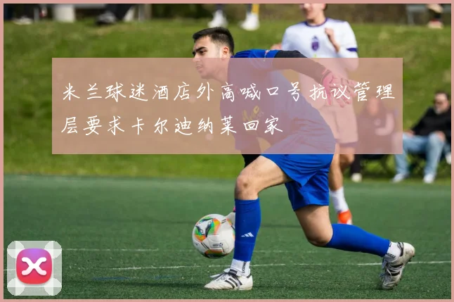 米兰球迷酒店外高喊口号抗议管理层要求卡尔迪纳莱回家