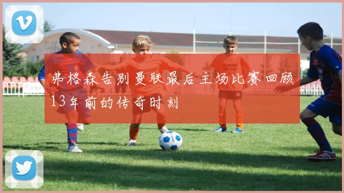 弗格森告别曼联最后主场比赛回顾13年前的传奇时刻
