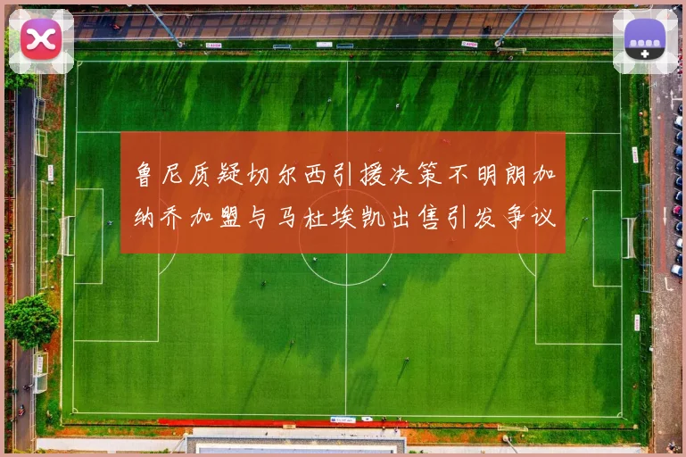 鲁尼质疑切尔西引援决策不明朗加纳乔加盟与马杜埃凯出售引发争议