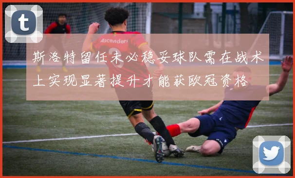 斯洛特留任未必稳妥球队需在战术上实现显著提升才能获欧冠资格
