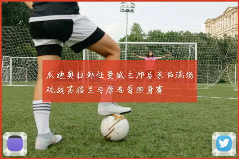 瓜迪奥拉卸任曼城主帅后亲临现场观战苏格兰与摩洛哥热身赛
