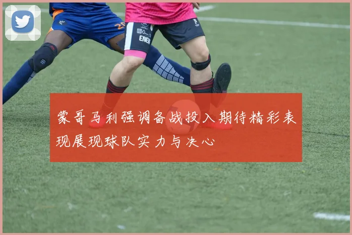 蒙哥马利强调备战投入期待精彩表现展现球队实力与决心