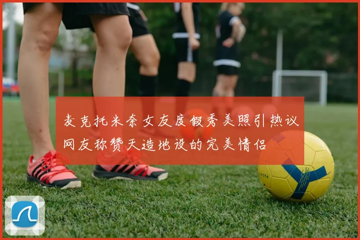 麦克托米奈女友度假秀美照引热议网友称赞天造地设的完美情侣