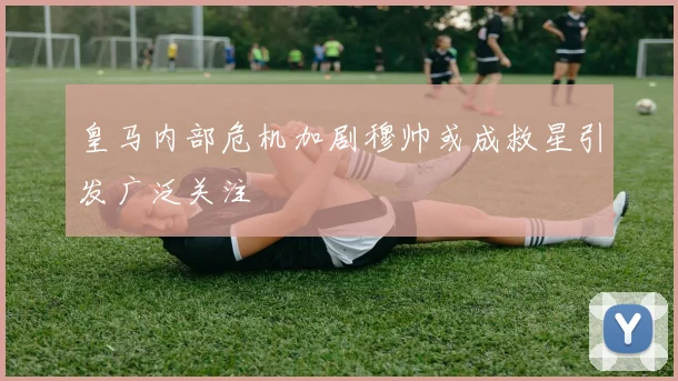 皇马内部危机加剧穆帅或成救星引发广泛关注