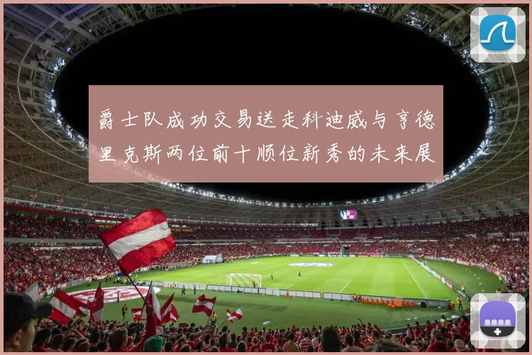 爵士队成功交易送走科迪威与亨德里克斯两位前十顺位新秀的未来展望