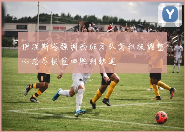 伊涅斯塔强调西班牙队需积极调整心态尽快重回胜利轨道