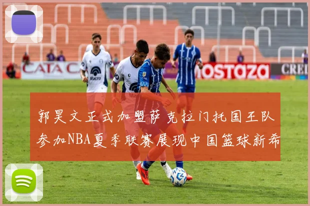 郭昊文正式加盟萨克拉门托国王队参加NBA夏季联赛展现中国篮球新希望