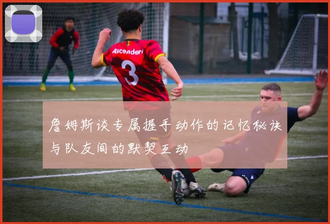 詹姆斯谈专属握手动作的记忆秘诀与队友间的默契互动