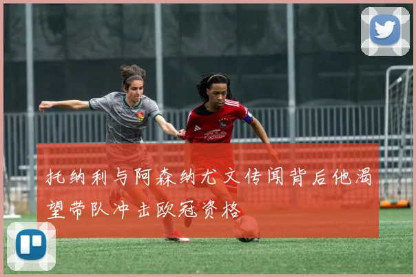 托纳利与阿森纳尤文传闻背后他渴望带队冲击欧冠资格