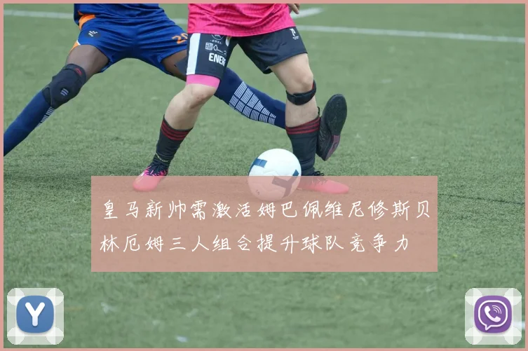皇马新帅需激活姆巴佩维尼修斯贝林厄姆三人组合提升球队竞争力