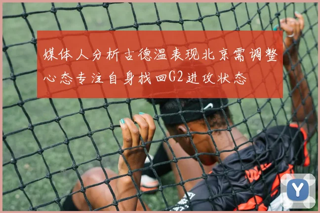 媒体人分析古德温表现北京需调整心态专注自身找回G2进攻状态