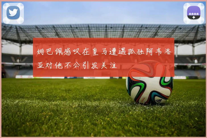 姆巴佩感叹在皇马遭遇孤独阿韦洛亚对他不公引发关注