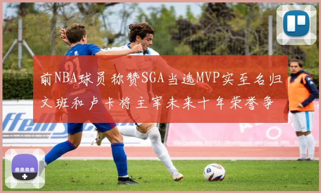前NBA球员称赞SGA当选MVP实至名归文班和卢卡将主宰未来十年荣誉争夺
