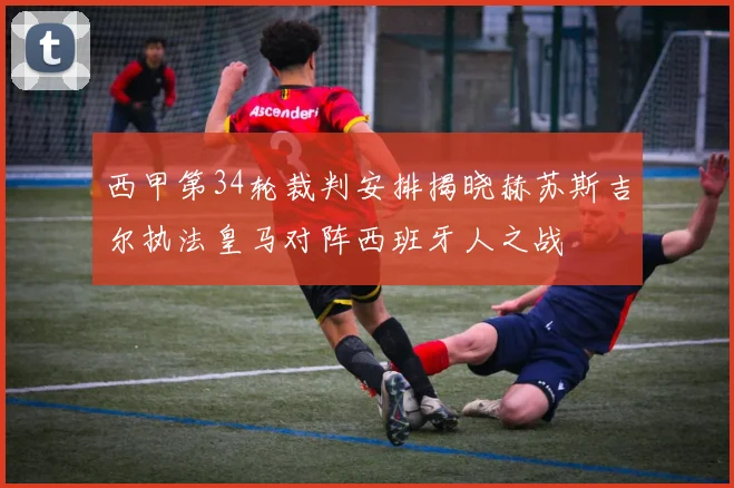 西甲第34轮裁判安排揭晓赫苏斯吉尔执法皇马对阵西班牙人之战