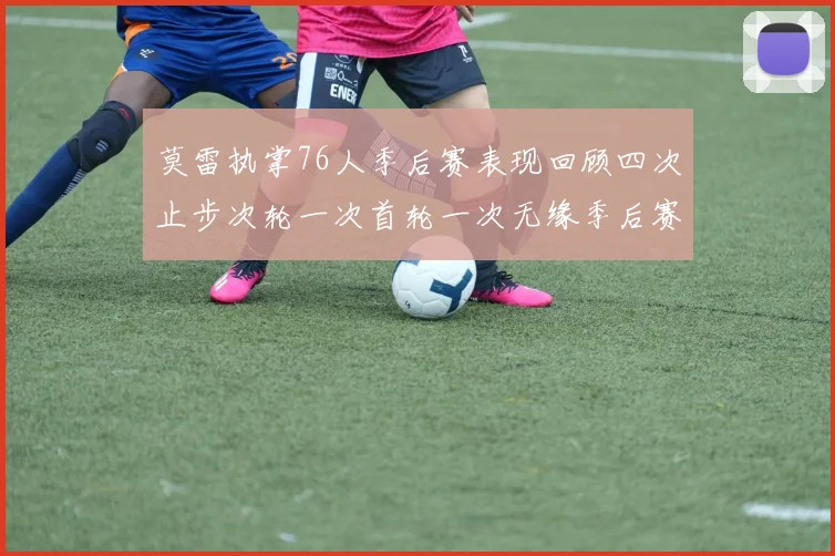 莫雷执掌76人季后赛表现回顾四次止步次轮一次首轮一次无缘季后赛