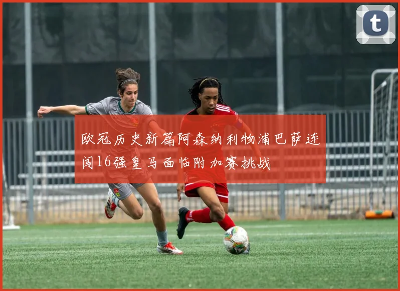 欧冠历史新篇阿森纳利物浦巴萨连闯16强皇马面临附加赛挑战